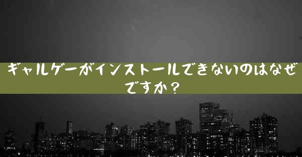 ギャルゲーがインストールできないのはなぜですか？