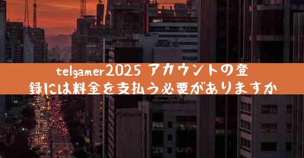 telgamer2025 アカウントの登録には料金を支払う必要がありますか
