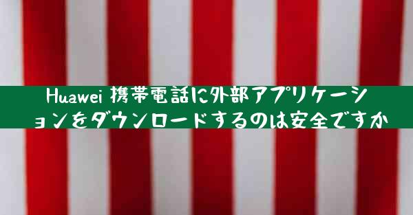 Huawei 携帯電話に外部アプリケーションをダウンロードするのは安全ですか