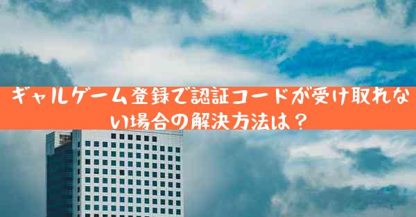 ギャルゲーム登録で認証コードが受け取れない場合の解決方法は？