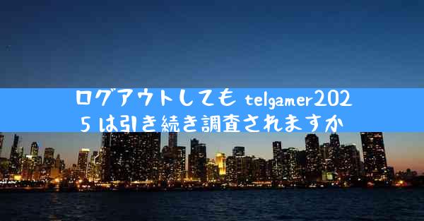 ログアウトしても telgamer2025 は引き続き調査されますか