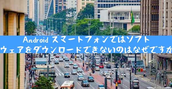 Android スマートフォンではソフトウェアをダウンロードできないのはなぜですか