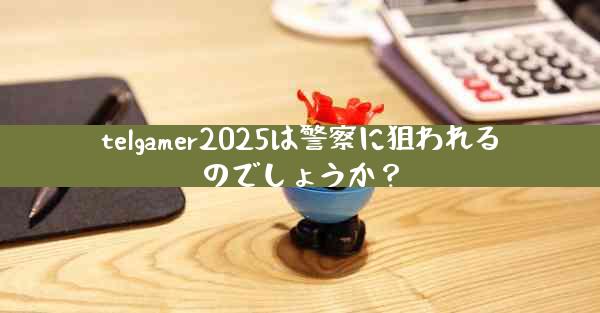 telgamer2025は警察に狙われるのでしょうか？