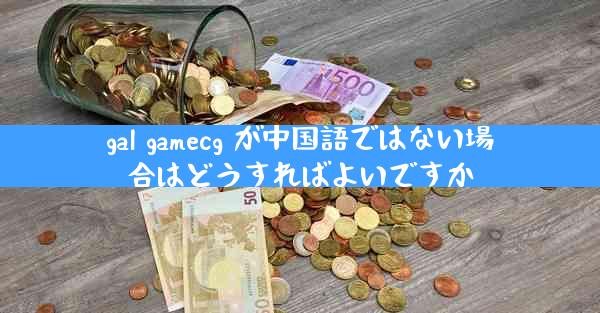 gal gamecg が中国語ではない場合はどうすればよいですか