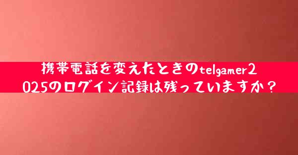 携帯電話を変えたときのtelgamer2025のログイン記録は残っていますか？