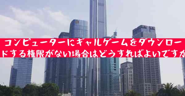 コンピューターにギャルゲームをダウンロードする権限がない場合はどうすればよいですか