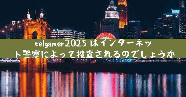 telgamer2025 はインターネット警察によって捜査されるのでしょうか
