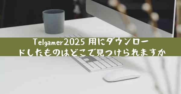 Telgamer2025 用にダウンロードしたものはどこで見つけられますか