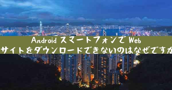 Android スマートフォンで Web サイトをダウンロードできないのはなぜですか