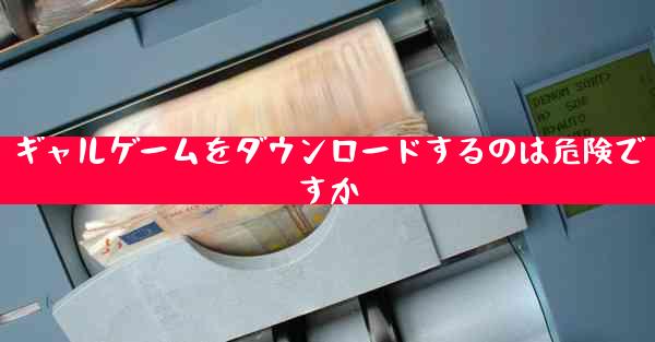 ギャルゲームをダウンロードするのは危険ですか