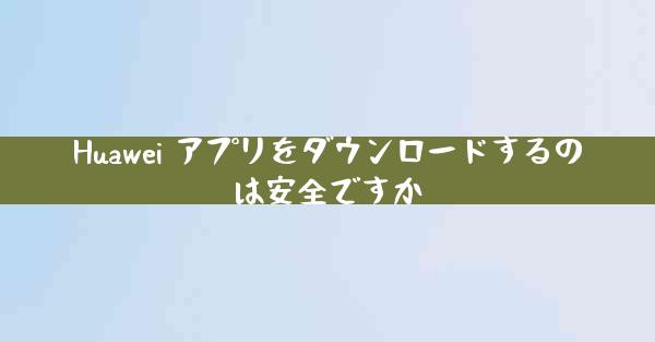 Huawei アプリをダウンロードするのは安全ですか