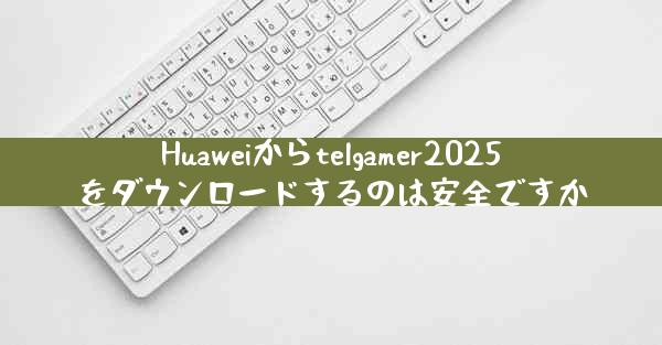 Huaweiからtelgamer2025をダウンロードするのは安全ですか