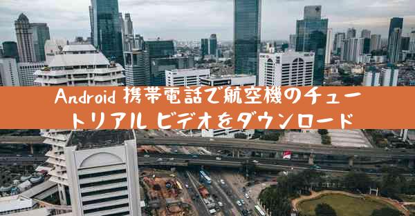 Android 携帯電話で航空機のチュートリアル ビデオをダウンロード